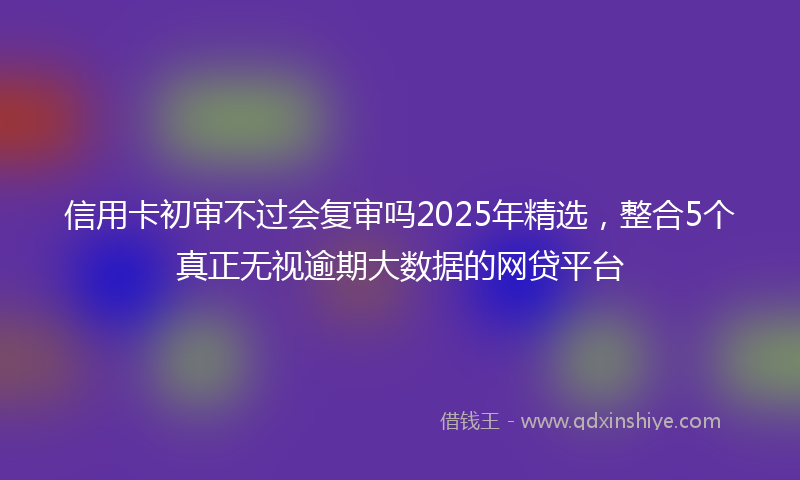 信用卡初审不过会复审吗2025年精选，整合5个真正无视逾期大数据的网贷平台