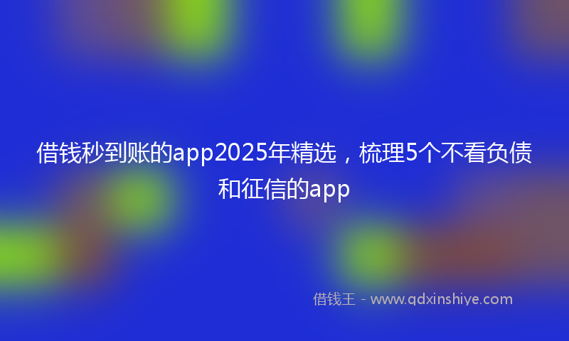 借钱秒到账的app2025年精选，梳理5个不看负债和征信的app