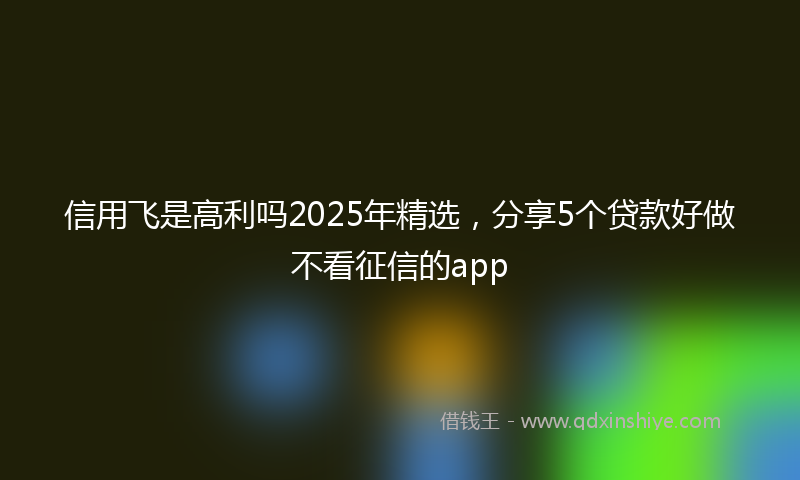 信用飞是高利吗2025年精选，分享5个贷款好做不看征信的app