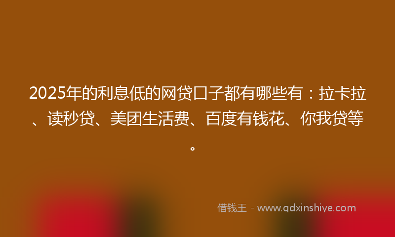 2025年的利息低的网贷口子都有哪些有：拉卡拉、读秒贷、美团生活费、百度有钱花、你我贷等。