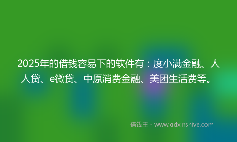 2025年的借钱容易下的软件有：度小满金融、人人贷、e微贷、中原消费金融、美团生活费等。