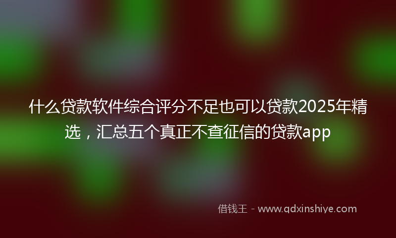 什么贷款软件综合评分不足也可以贷款2025年精选，汇总五个真正不查征信的贷款app