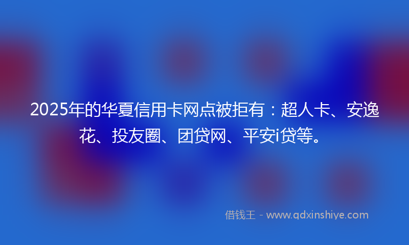 2025年的华夏信用卡网点被拒有：超人卡、安逸花、投友圈、团贷网、平安i贷等。