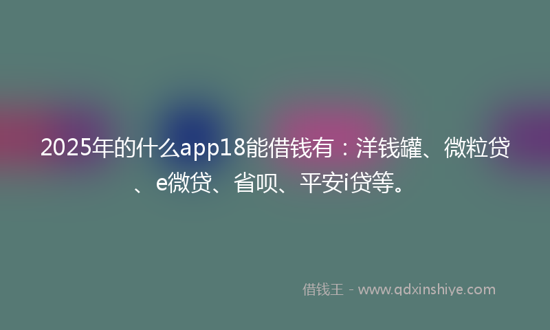 2025年的什么app18能借钱有：洋钱罐、微粒贷、e微贷、省呗、平安i贷等。