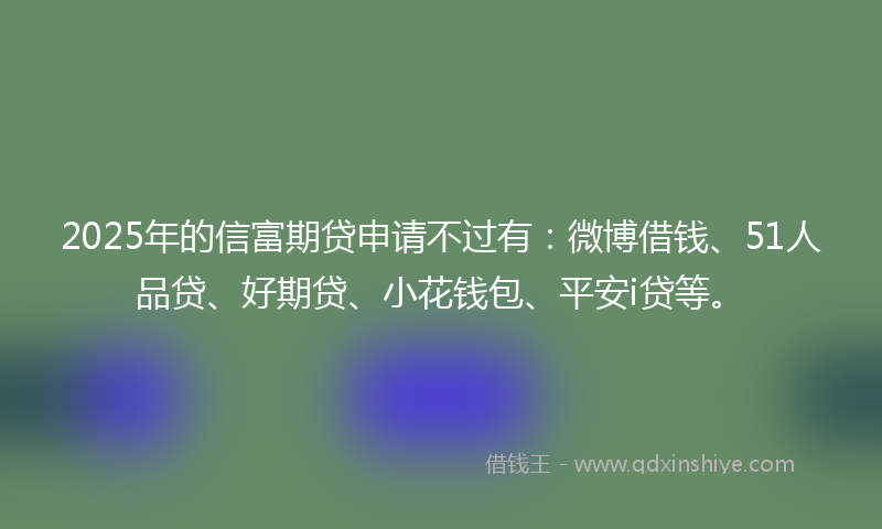 2025年的信富期贷申请不过有：微博借钱、51人品贷、好期贷、小花钱包、平安i贷等。