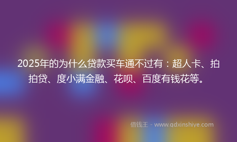 2025年的为什么贷款买车通不过有：超人卡、拍拍贷、度小满金融、花呗、百度有钱花等。