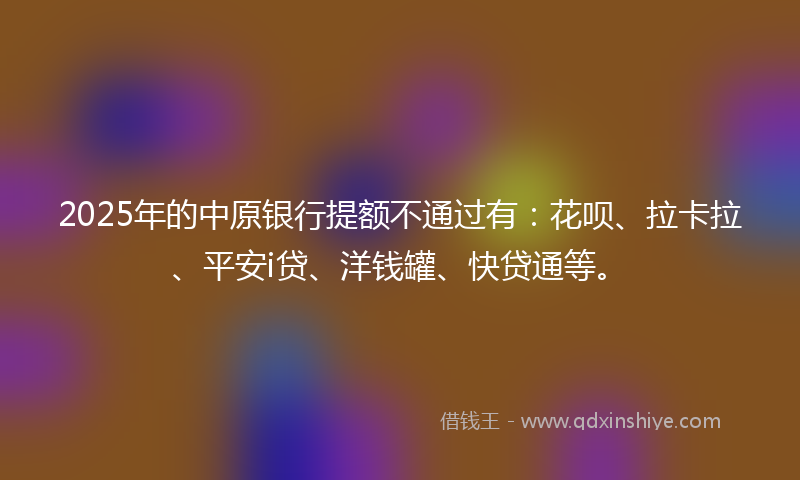 2025年的中原银行提额不通过有：花呗、拉卡拉、平安i贷、洋钱罐、快贷通等。