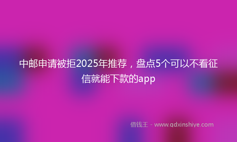 中邮申请被拒2025年推荐，盘点5个可以不看征信就能下款的app