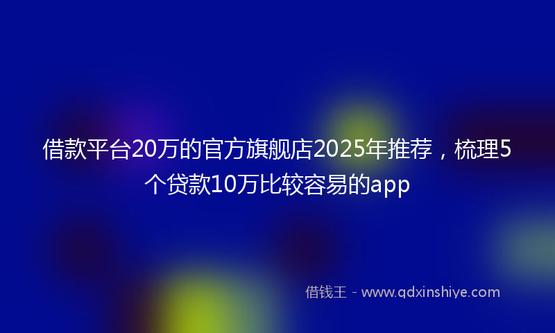借款平台20万的官方旗舰店2025年推荐，梳理5个贷款10万比较容易的app