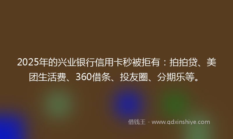 2025年的兴业银行信用卡秒被拒有：拍拍贷、美团生活费、360借条、投友圈、分期乐等。