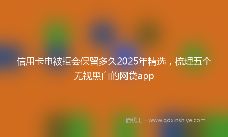 信用卡申被拒会保留多久2025年精选，梳理五个无视黑白的网贷app