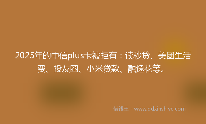 2025年的中信plus卡被拒有：读秒贷、美团生活费、投友圈、小米贷款、融逸花等。