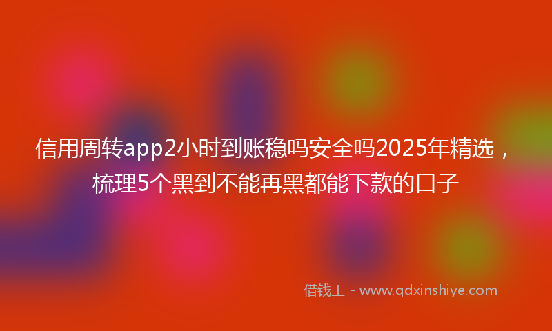 信用周转app2小时到账稳吗安全吗2025年精选，梳理5个黑到不能再黑都能下款的口子