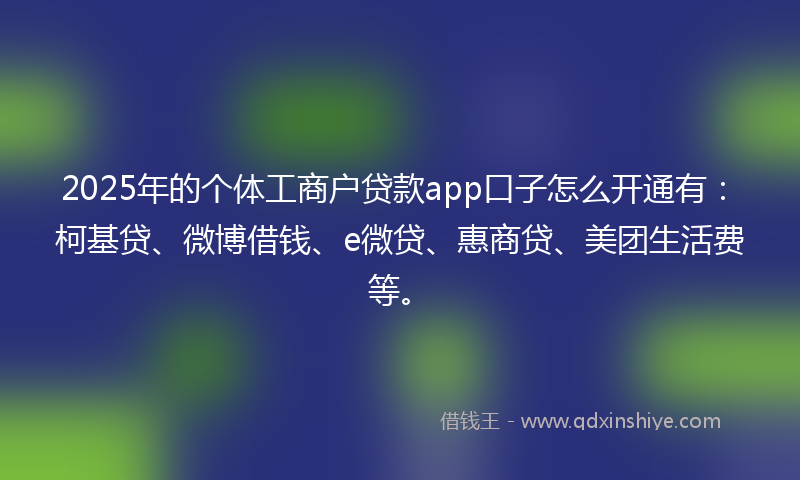2025年的个体工商户贷款app口子怎么开通有：柯基贷、微博借钱、e微贷、惠商贷、美团生活费等。