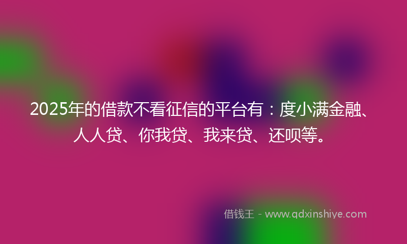 2025年的借款不看征信的平台有：度小满金融、人人贷、你我贷、我来贷、还呗等。