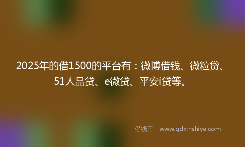 2025年的借1500的平台有：微博借钱、微粒贷、51人品贷、e微贷、平安i贷等。