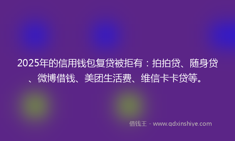 2025年的信用钱包复贷被拒有：拍拍贷、随身贷、微博借钱、美团生活费、维信卡卡贷等。
