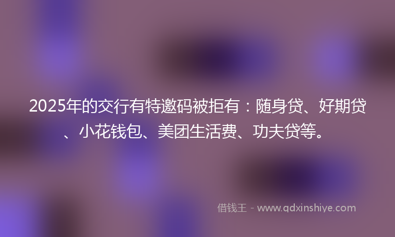 2025年的交行有特邀码被拒有:随身贷、好期贷、小花钱包、美团生活费、功夫贷等。