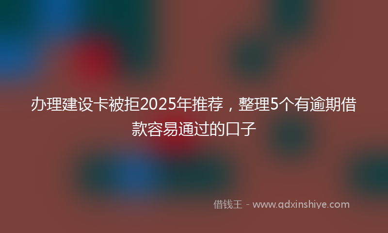 办理建设卡被拒2025年推荐，整理5个有逾期借款容易通过的口子