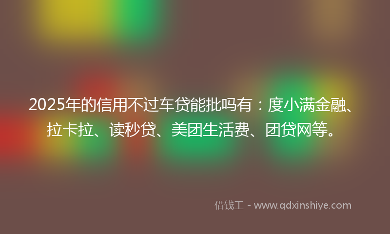 2025年的信用不过车贷能批吗有：度小满金融、拉卡拉、读秒贷、美团生活费、团贷网等。