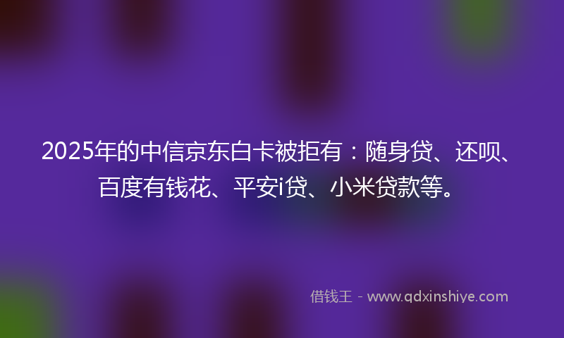 2025年的中信京东白卡被拒有：随身贷、还呗、百度有钱花、平安i贷、小米贷款等。