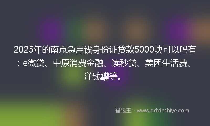 2025年的南京急用钱身份证贷款5000块可以吗有：e微贷、中原消费金融、读秒贷、美团生活费、洋钱罐等。