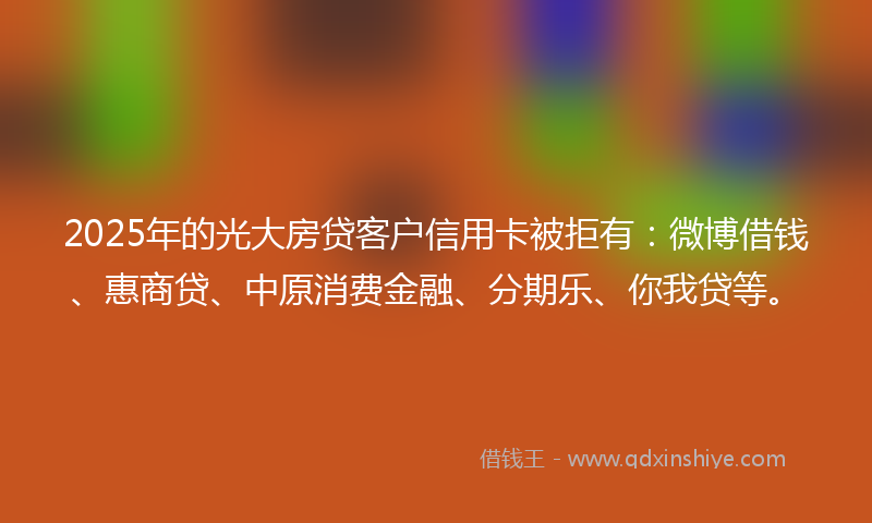 2025年的光大房贷客户信用卡被拒有：微博借钱、惠商贷、中原消费金融、分期乐、你我贷等。
