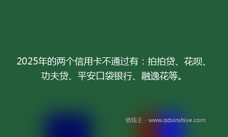 2025年的两个信用卡不通过有：拍拍贷、花呗、功夫贷、平安口袋银行、融逸花等。