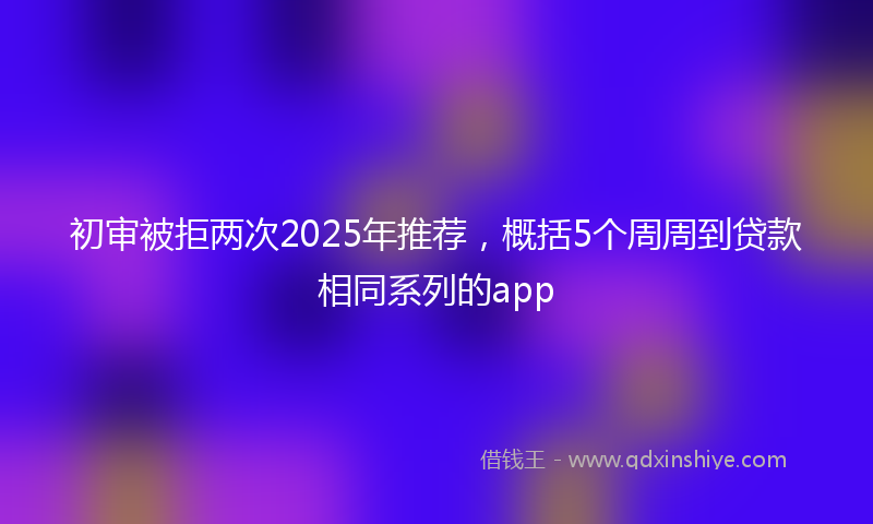 初审被拒两次2025年推荐，概括5个周周到贷款相同系列的app