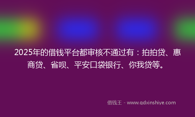 2025年的借钱平台都审核不通过有：拍拍贷、惠商贷、省呗、平安口袋银行、你我贷等。