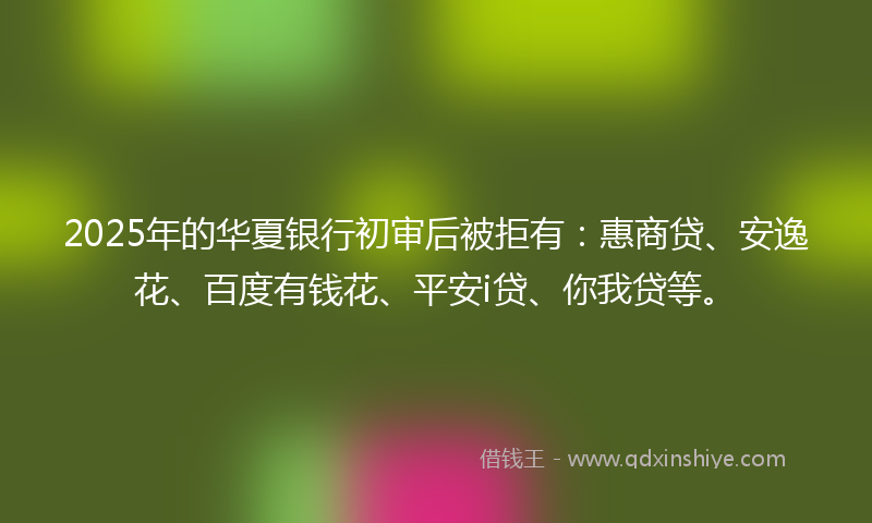 2025年的华夏银行初审后被拒有：惠商贷、安逸花、百度有钱花、平安i贷、你我贷等。