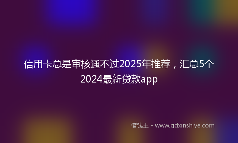 信用卡总是审核通不过2025年推荐，汇总5个2024最新贷款app