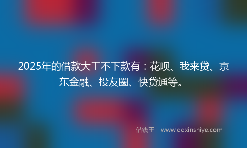 2025年的借款大王不下款有：花呗、我来贷、京东金融、投友圈、快贷通等。