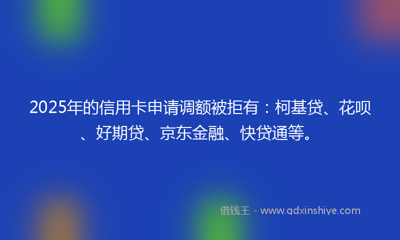 2025年的信用卡申请调额被拒有：柯基贷、花呗、好期贷、京东金融、快贷通等。