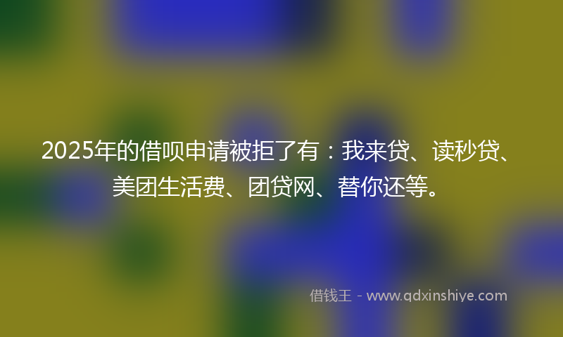 2025年的借呗申请被拒了有：我来贷、读秒贷、美团生活费、团贷网、替你还等。