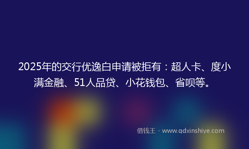 2025年的交行优逸白申请被拒有：超人卡、度小满金融、51人品贷、小花钱包、省呗等。