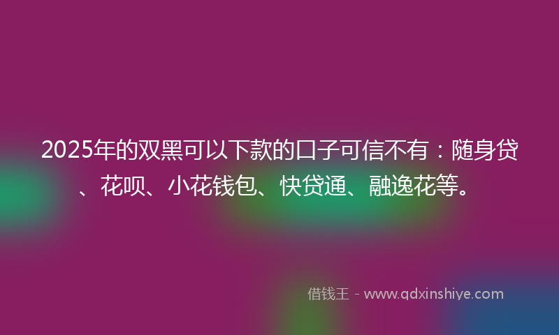 2025年的双黑可以下款的口子可信不有：随身贷、花呗、小花钱包、快贷通、融逸花等。