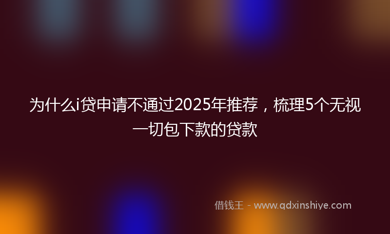为什么i贷申请不通过2025年推荐,梳理5个无视一切包下款的贷款
