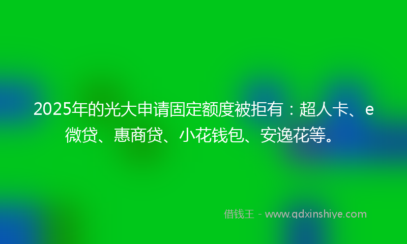 2025年的光大申请固定额度被拒有：超人卡、e微贷、惠商贷、小花钱包、安逸花等。