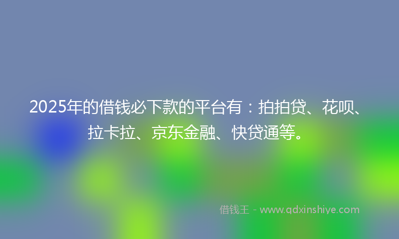 2025年的借钱必下款的平台有：拍拍贷、花呗、拉卡拉、京东金融、快贷通等。