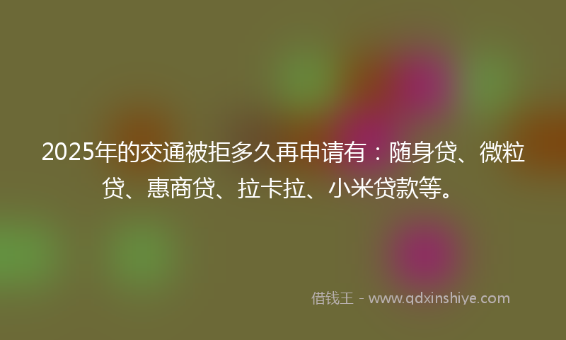 2025年的交通被拒多久再申请有：随身贷、微粒贷、惠商贷、拉卡拉、小米贷款等。