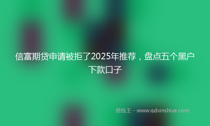 信富期贷申请被拒了2025年推荐，盘点五个黑户下款口子