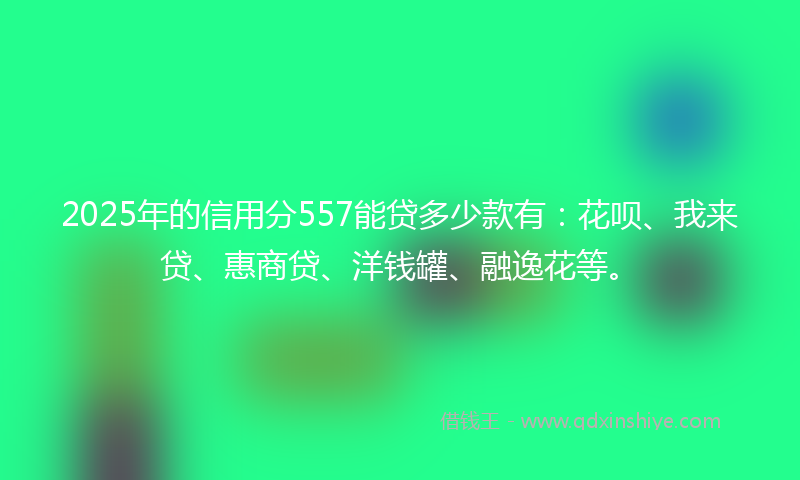 2025年的信用分557能贷多少款有：花呗、我来贷、惠商贷、洋钱罐、融逸花等。