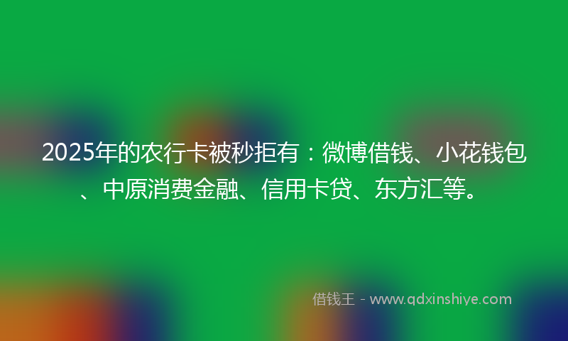 2025年的农行卡被秒拒有：微博借钱、小花钱包、中原消费金融、信用卡贷、东方汇等。