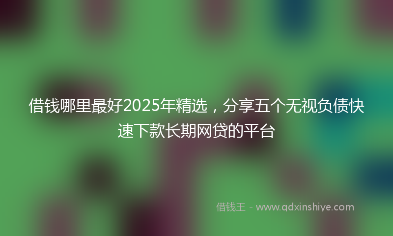 借钱哪里最好2025年精选，分享五个无视负债快速下款长期网贷的平台