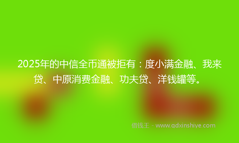 2025年的中信全币通被拒有：度小满金融、我来贷、中原消费金融、功夫贷、洋钱罐等。