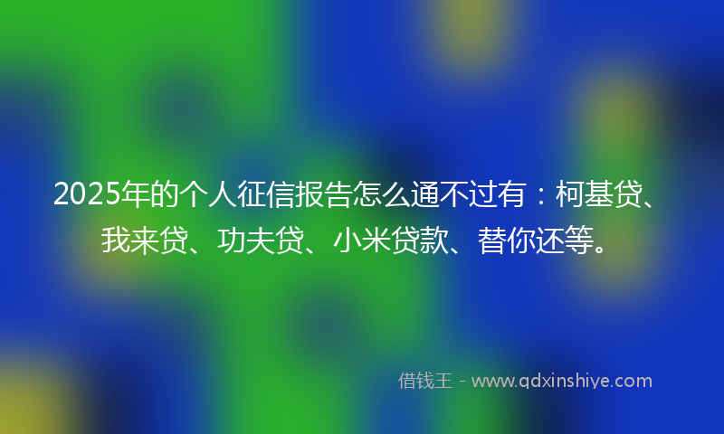 2025年的个人征信报告怎么通不过有：柯基贷、我来贷、功夫贷、小米贷款、替你还等。