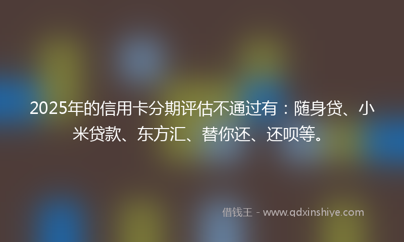 2025年的信用卡分期评估不通过有：随身贷、小米贷款、东方汇、替你还、还呗等。