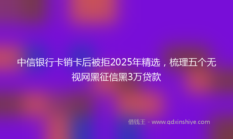 中信银行卡销卡后被拒2025年精选，梳理五个无视网黑征信黑3万贷款