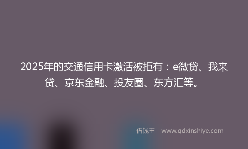 2025年的交通信用卡激活被拒有：e微贷、我来贷、京东金融、投友圈、东方汇等。